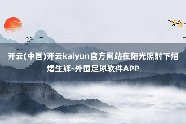 开云(中国)开云kaiyun官方网站在阳光照射下熠熠生辉-外围足球软件APP