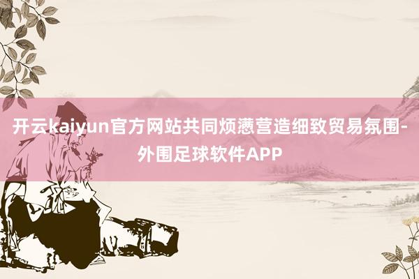 开云kaiyun官方网站共同烦懑营造细致贸易氛围-外围足球软件APP