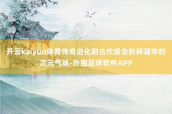 开云kaiyun体育传奇进化到古代级会粉碎凝华的次元气味-外围足球软件APP