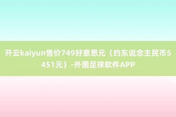 开云kaiyun售价749好意思元（约东说念主民币5451元）-外围足球软件APP