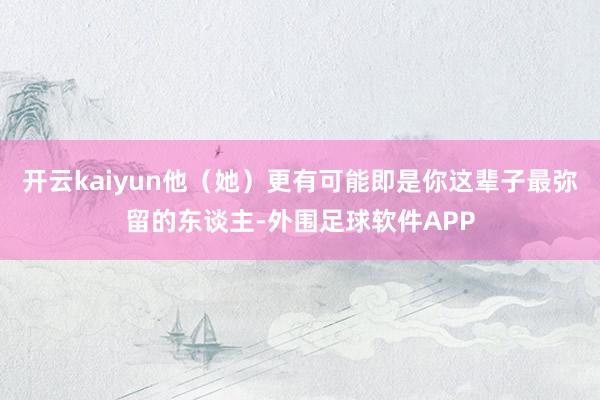 开云kaiyun他（她）更有可能即是你这辈子最弥留的东谈主-外围足球软件APP