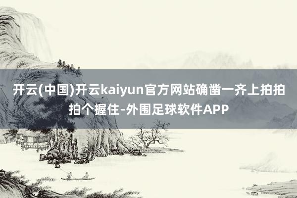 开云(中国)开云kaiyun官方网站确凿一齐上拍拍拍个握住-外围足球软件APP