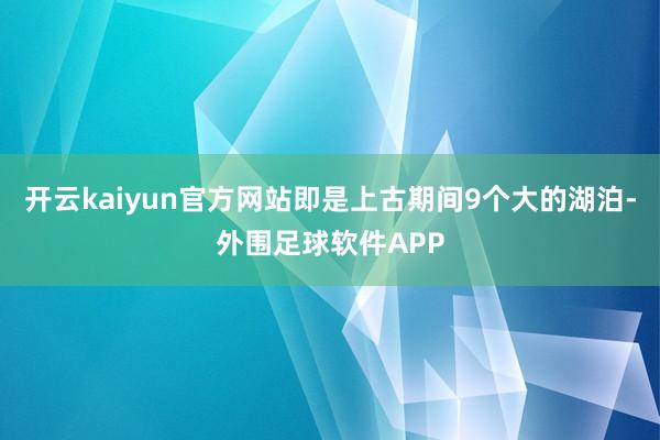 开云kaiyun官方网站即是上古期间9个大的湖泊-外围足球软件APP