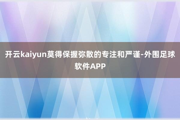 开云kaiyun莫得保握弥散的专注和严谨-外围足球软件APP