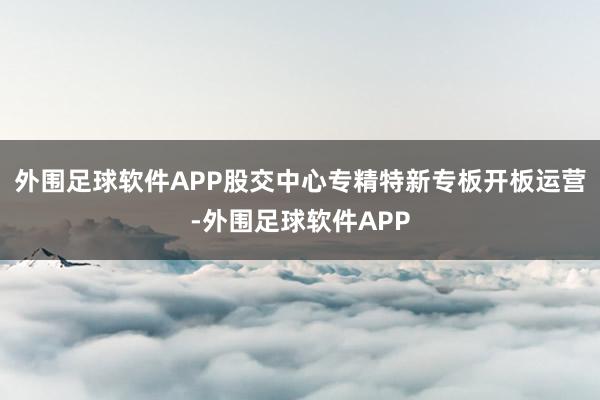 外围足球软件APP股交中心专精特新专板开板运营-外围足球软件APP