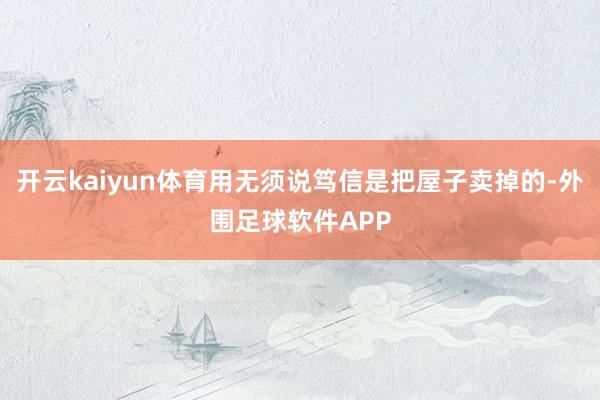 开云kaiyun体育用无须说笃信是把屋子卖掉的-外围足球软件APP