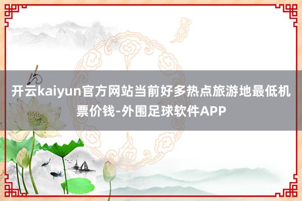 开云kaiyun官方网站当前好多热点旅游地最低机票价钱-外围足球软件APP