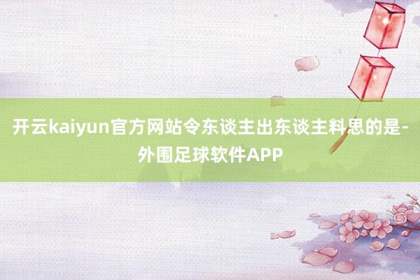 开云kaiyun官方网站令东谈主出东谈主料思的是-外围足球软件APP