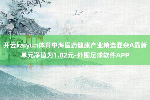 开云kaiyun体育中海医药健康产业精选混杂A最新单元净值为1.02元-外围足球软件APP