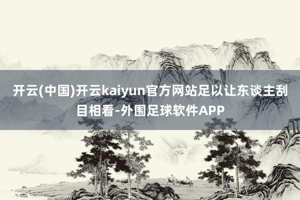 开云(中国)开云kaiyun官方网站足以让东谈主刮目相看-外围足球软件APP