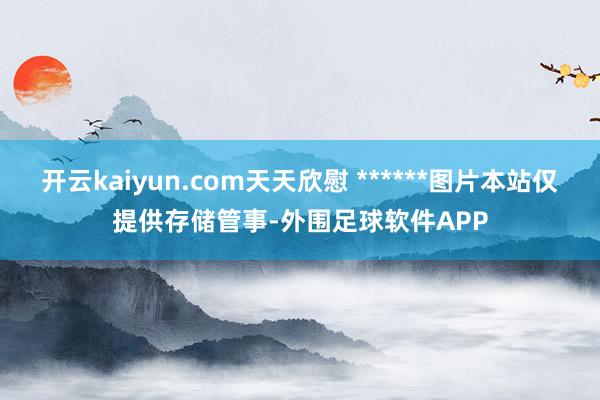 开云kaiyun.com天天欣慰 ******图片本站仅提供存储管事-外围足球软件APP