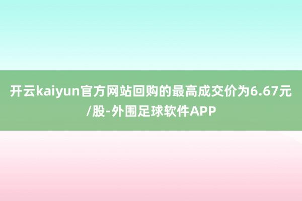 开云kaiyun官方网站回购的最高成交价为6.67元/股-外围足球软件APP