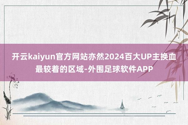 开云kaiyun官方网站亦然2024百大UP主换血最较着的区域-外围足球软件APP