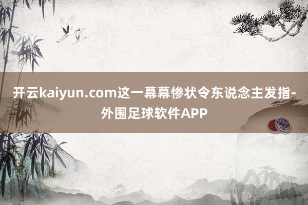 开云kaiyun.com这一幕幕惨状令东说念主发指-外围足球软件APP