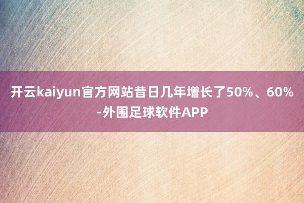 开云kaiyun官方网站昔日几年增长了50%、60%-外围足球软件APP