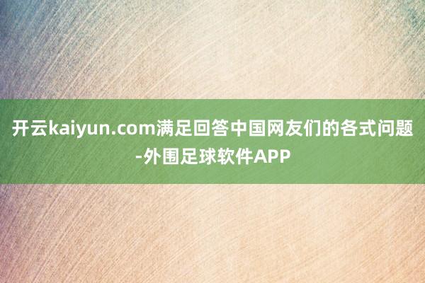 开云kaiyun.com满足回答中国网友们的各式问题-外围足球软件APP