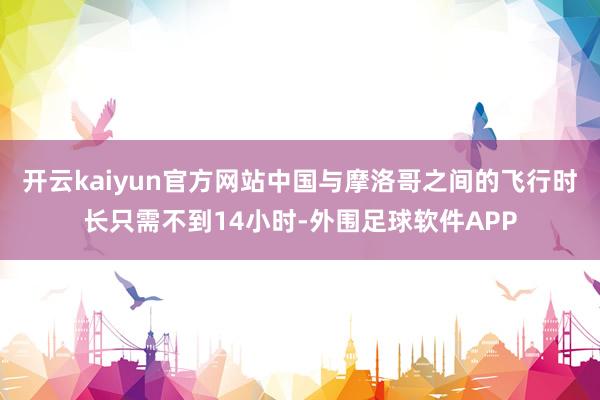 开云kaiyun官方网站中国与摩洛哥之间的飞行时长只需不到14小时-外围足球软件APP