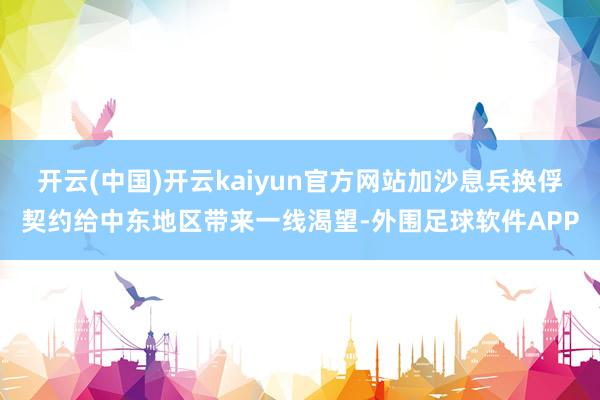 开云(中国)开云kaiyun官方网站加沙息兵换俘契约给中东地区带来一线渴望-外围足球软件APP