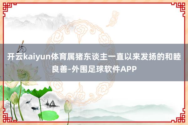 开云kaiyun体育属猪东谈主一直以来发扬的和睦良善-外围足球软件APP