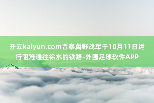 开云kaiyun.com晋察冀野战军于10月11日运行阻难通往徐水的铁路-外围足球软件APP