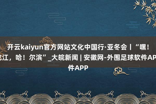 开云kaiyun官方网站文化中国行·亚冬会丨“嘿！龙江，哈！尔滨”_大皖新闻 | 安徽网-外围足球软件APP