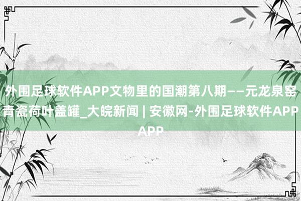 外围足球软件APP文物里的国潮第八期——元龙泉窑青瓷荷叶盖罐_大皖新闻 | 安徽网-外围足球软件APP