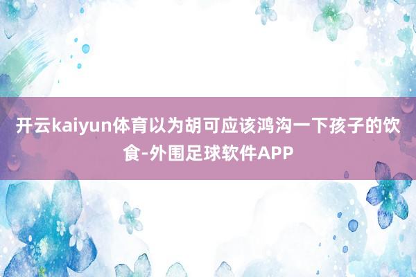 开云kaiyun体育以为胡可应该鸿沟一下孩子的饮食-外围足球软件APP