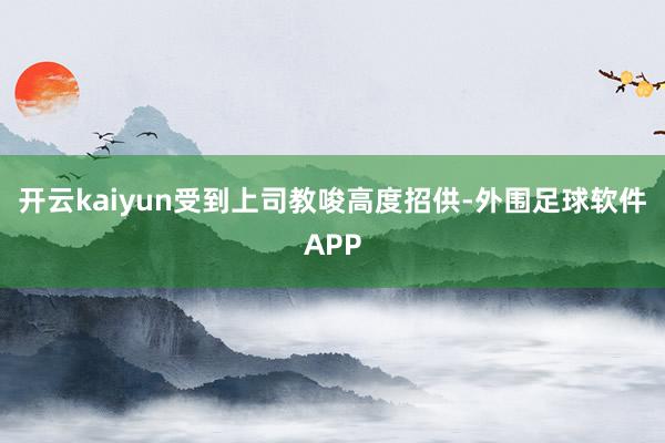 开云kaiyun受到上司教唆高度招供-外围足球软件APP