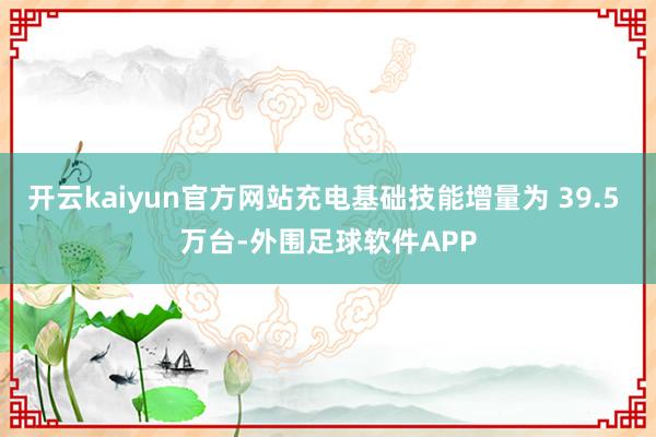 开云kaiyun官方网站充电基础技能增量为 39.5 万台-外围足球软件APP