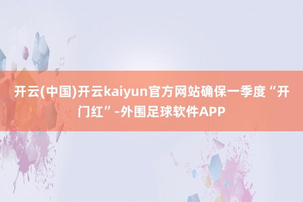 开云(中国)开云kaiyun官方网站确保一季度“开门红”-外围足球软件APP