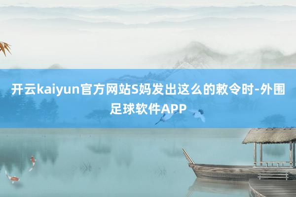 开云kaiyun官方网站S妈发出这么的敕令时-外围足球软件APP