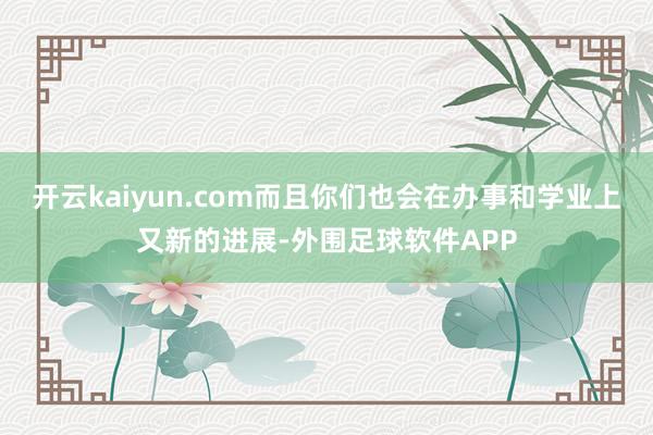 开云kaiyun.com而且你们也会在办事和学业上又新的进展-外围足球软件APP