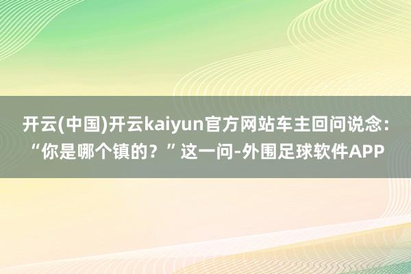 开云(中国)开云kaiyun官方网站车主回问说念：“你是哪个镇的？”这一问-外围足球软件APP