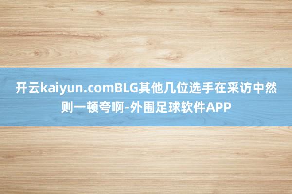 开云kaiyun.comBLG其他几位选手在采访中然则一顿夸啊-外围足球软件APP