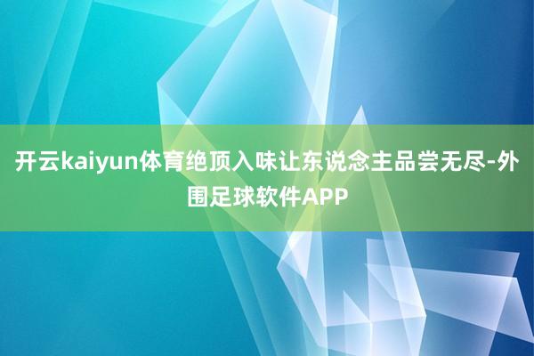 开云kaiyun体育绝顶入味让东说念主品尝无尽-外围足球软件APP