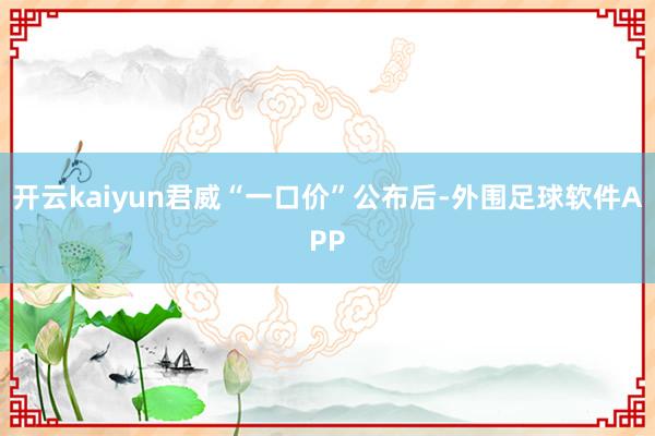 开云kaiyun君威“一口价”公布后-外围足球软件APP