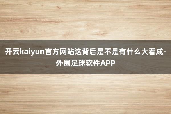 开云kaiyun官方网站这背后是不是有什么大看成-外围足球软件APP