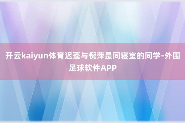 开云kaiyun体育迟蓬与倪萍是同寝室的同学-外围足球软件APP