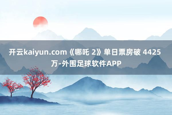 开云kaiyun.com《哪吒 2》单日票房破 4425 万-外围足球软件APP