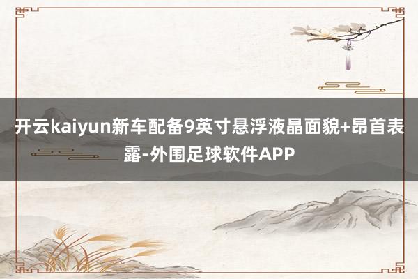 开云kaiyun新车配备9英寸悬浮液晶面貌+昂首表露-外围足球软件APP