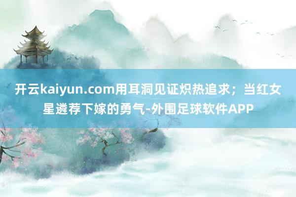 开云kaiyun.com用耳洞见证炽热追求；当红女星遴荐下嫁的勇气-外围足球软件APP