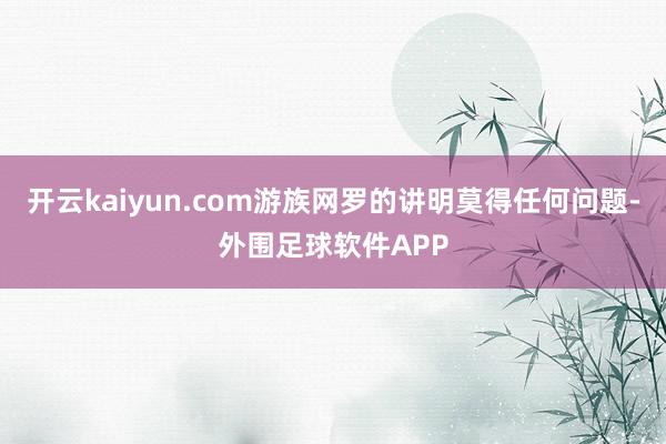 开云kaiyun.com游族网罗的讲明莫得任何问题-外围足球软件APP